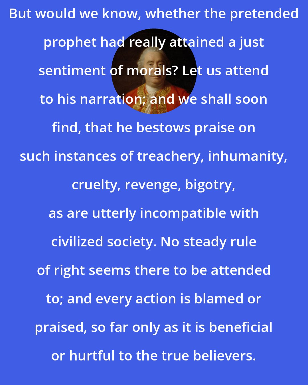 David Hume: But would we know, whether the pretended prophet had really attained a just sentiment of morals? Let us attend to his narration; and we shall soon find, that he bestows praise on such instances of treachery, inhumanity, cruelty, revenge, bigotry, as are utterly incompatible with civilized society. No steady rule of right seems there to be attended to; and every action is blamed or praised, so far only as it is beneficial or hurtful to the true believers.