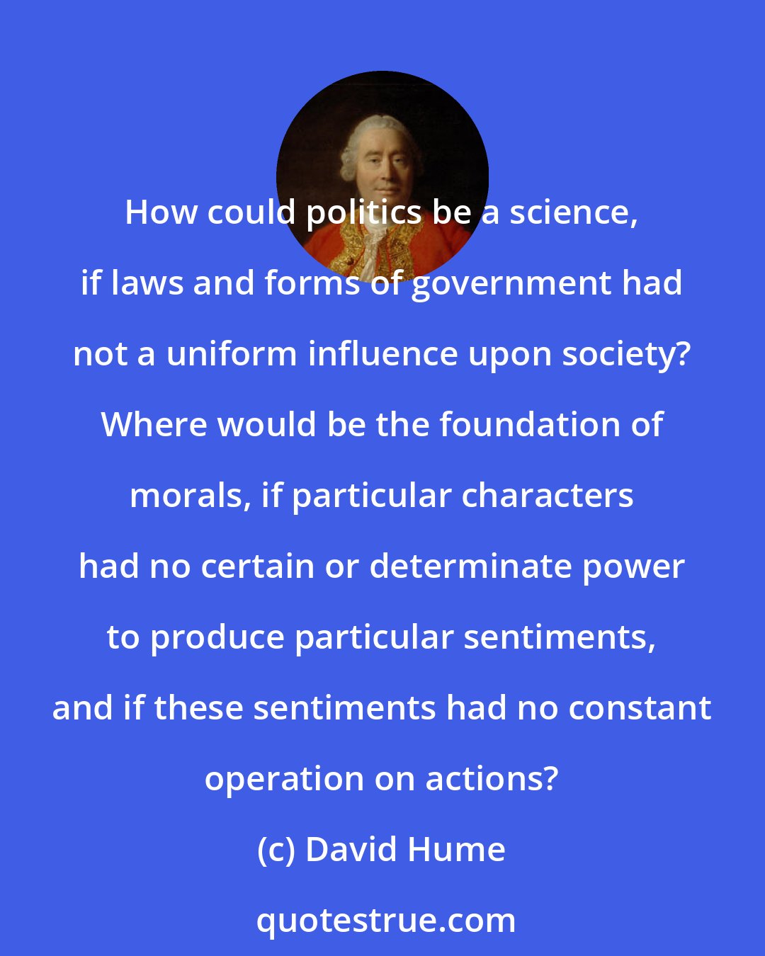 David Hume: How could politics be a science, if laws and forms of government had not a uniform influence upon society? Where would be the foundation of morals, if particular characters had no certain or determinate power to produce particular sentiments, and if these sentiments had no constant operation on actions?