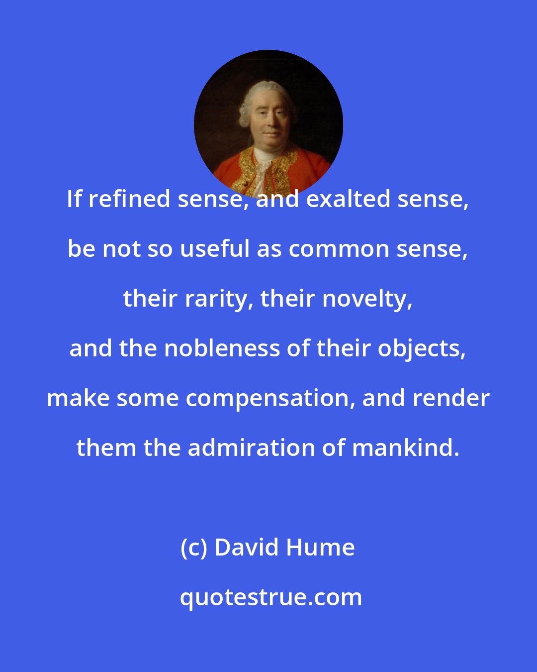 David Hume: If refined sense, and exalted sense, be not so useful as common sense, their rarity, their novelty, and the nobleness of their objects, make some compensation, and render them the admiration of mankind.