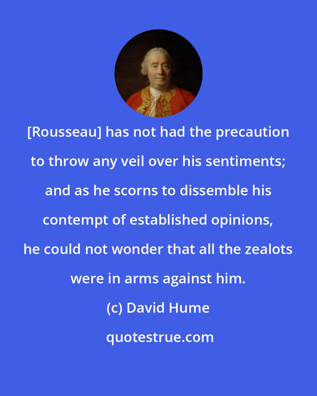 David Hume: [Rousseau] has not had the precaution to throw any veil over his sentiments; and as he scorns to dissemble his contempt of established opinions, he could not wonder that all the zealots were in arms against him.