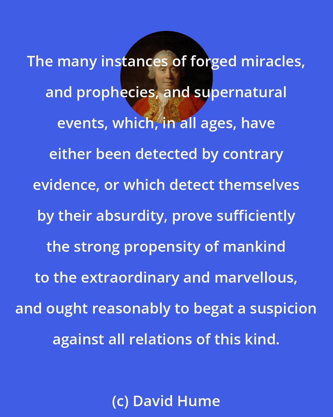 David Hume: The many instances of forged miracles, and prophecies, and supernatural events, which, in all ages, have either been detected by contrary evidence, or which detect themselves by their absurdity, prove sufficiently the strong propensity of mankind to the extraordinary and marvellous, and ought reasonably to begat a suspicion against all relations of this kind.