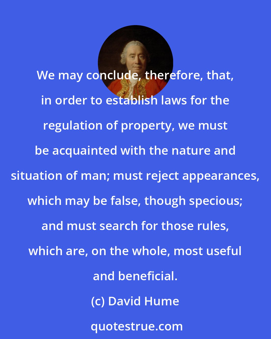 David Hume: We may conclude, therefore, that, in order to establish laws for the regulation of property, we must be acquainted with the nature and situation of man; must reject appearances, which may be false, though specious; and must search for those rules, which are, on the whole, most useful and beneficial.