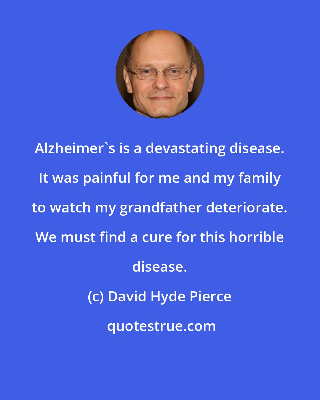 David Hyde Pierce: Alzheimer's is a devastating disease. It was painful for me and my family to watch my grandfather deteriorate. We must find a cure for this horrible disease.