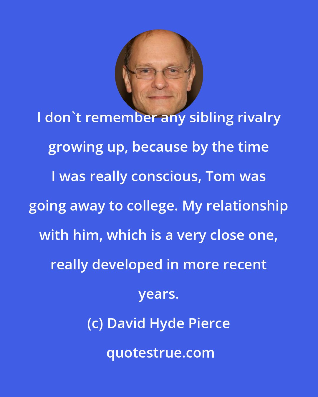 David Hyde Pierce: I don't remember any sibling rivalry growing up, because by the time I was really conscious, Tom was going away to college. My relationship with him, which is a very close one, really developed in more recent years.