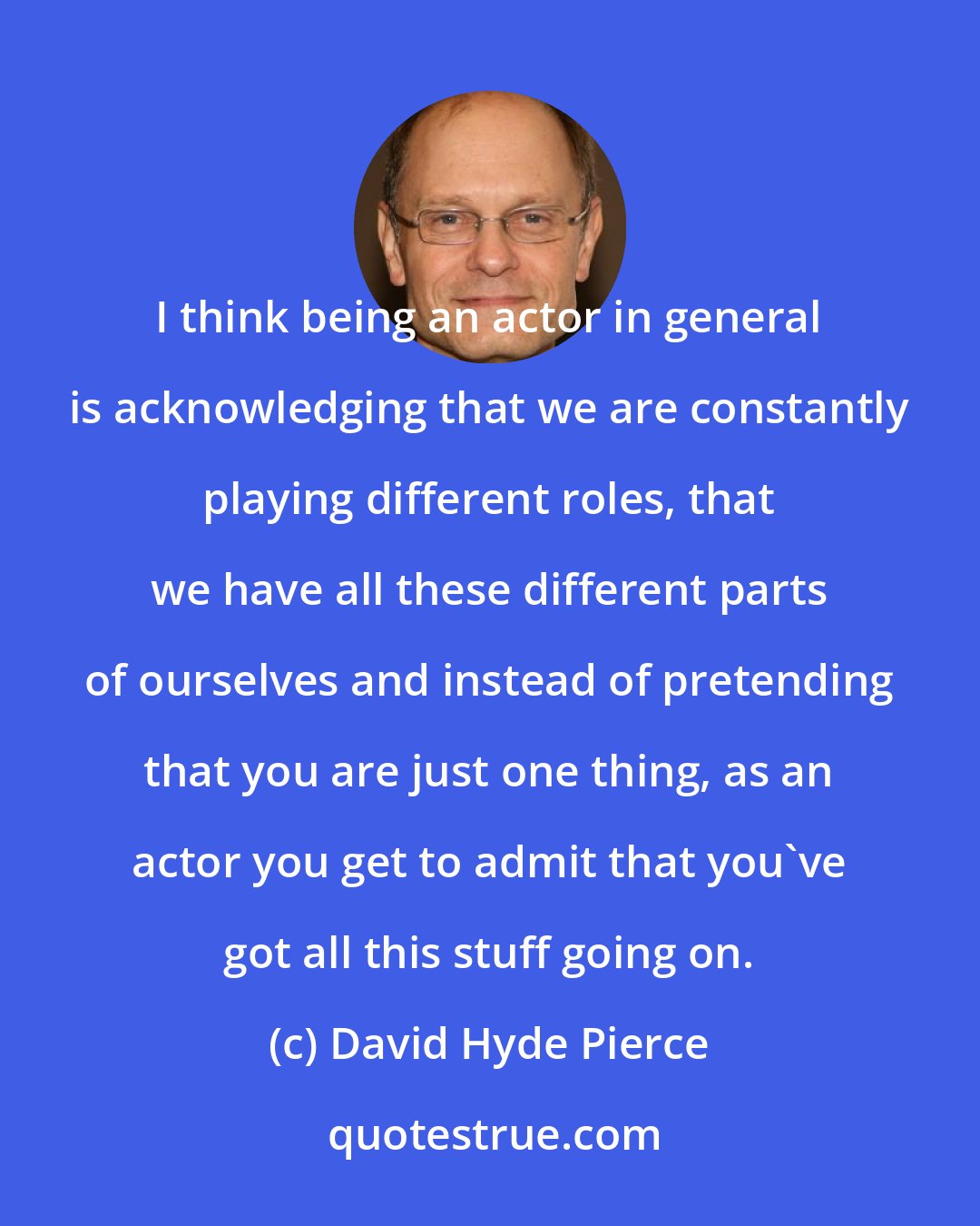 David Hyde Pierce: I think being an actor in general is acknowledging that we are constantly playing different roles, that we have all these different parts of ourselves and instead of pretending that you are just one thing, as an actor you get to admit that you've got all this stuff going on.