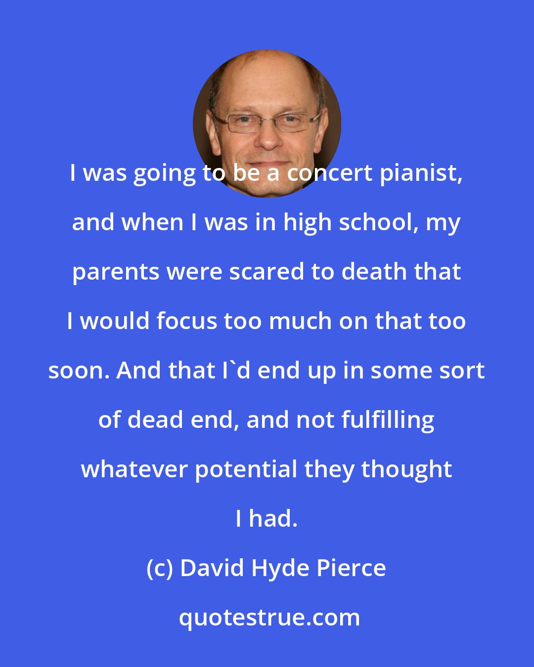 David Hyde Pierce: I was going to be a concert pianist, and when I was in high school, my parents were scared to death that I would focus too much on that too soon. And that I'd end up in some sort of dead end, and not fulfilling whatever potential they thought I had.