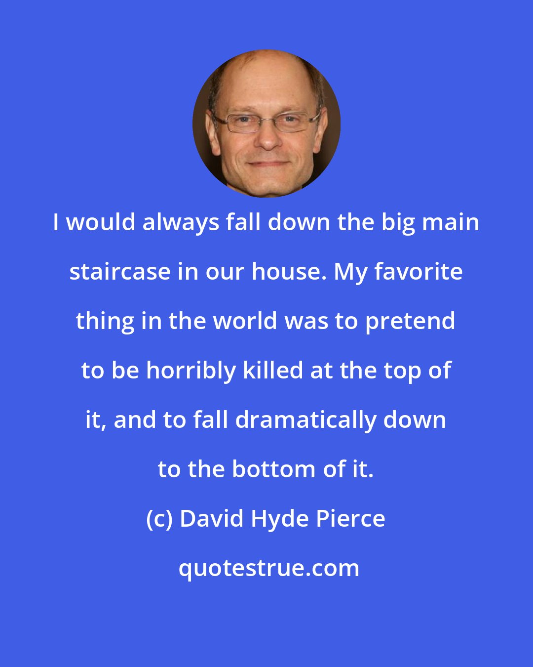 David Hyde Pierce: I would always fall down the big main staircase in our house. My favorite thing in the world was to pretend to be horribly killed at the top of it, and to fall dramatically down to the bottom of it.