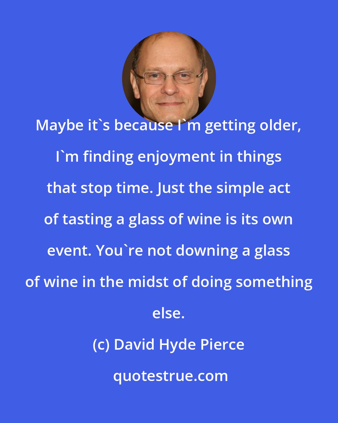 David Hyde Pierce: Maybe it's because I'm getting older, I'm finding enjoyment in things that stop time. Just the simple act of tasting a glass of wine is its own event. You're not downing a glass of wine in the midst of doing something else.