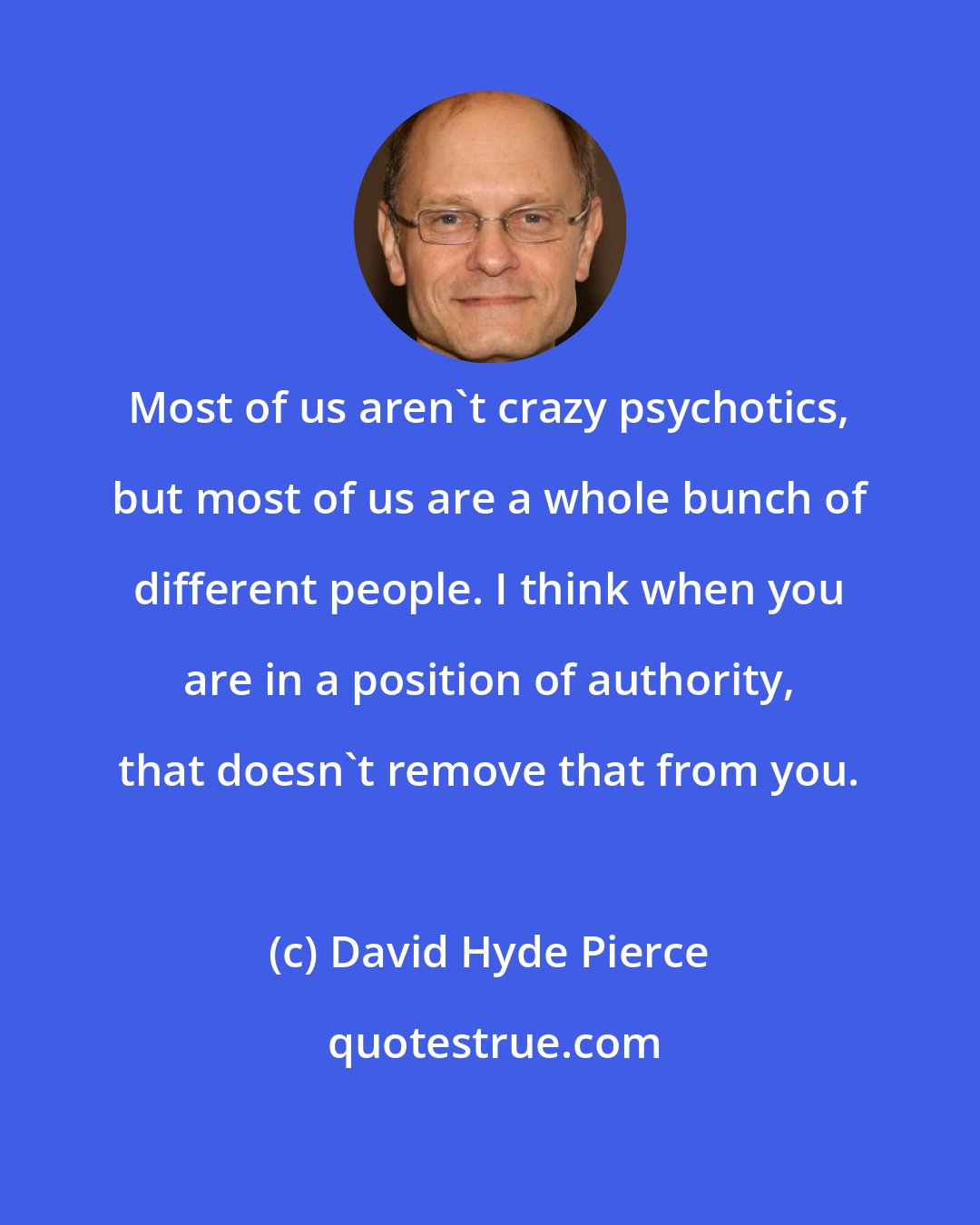 David Hyde Pierce: Most of us aren't crazy psychotics, but most of us are a whole bunch of different people. I think when you are in a position of authority, that doesn't remove that from you.