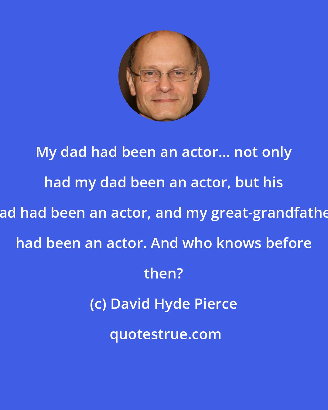 David Hyde Pierce: My dad had been an actor... not only had my dad been an actor, but his dad had been an actor, and my great-grandfather had been an actor. And who knows before then?