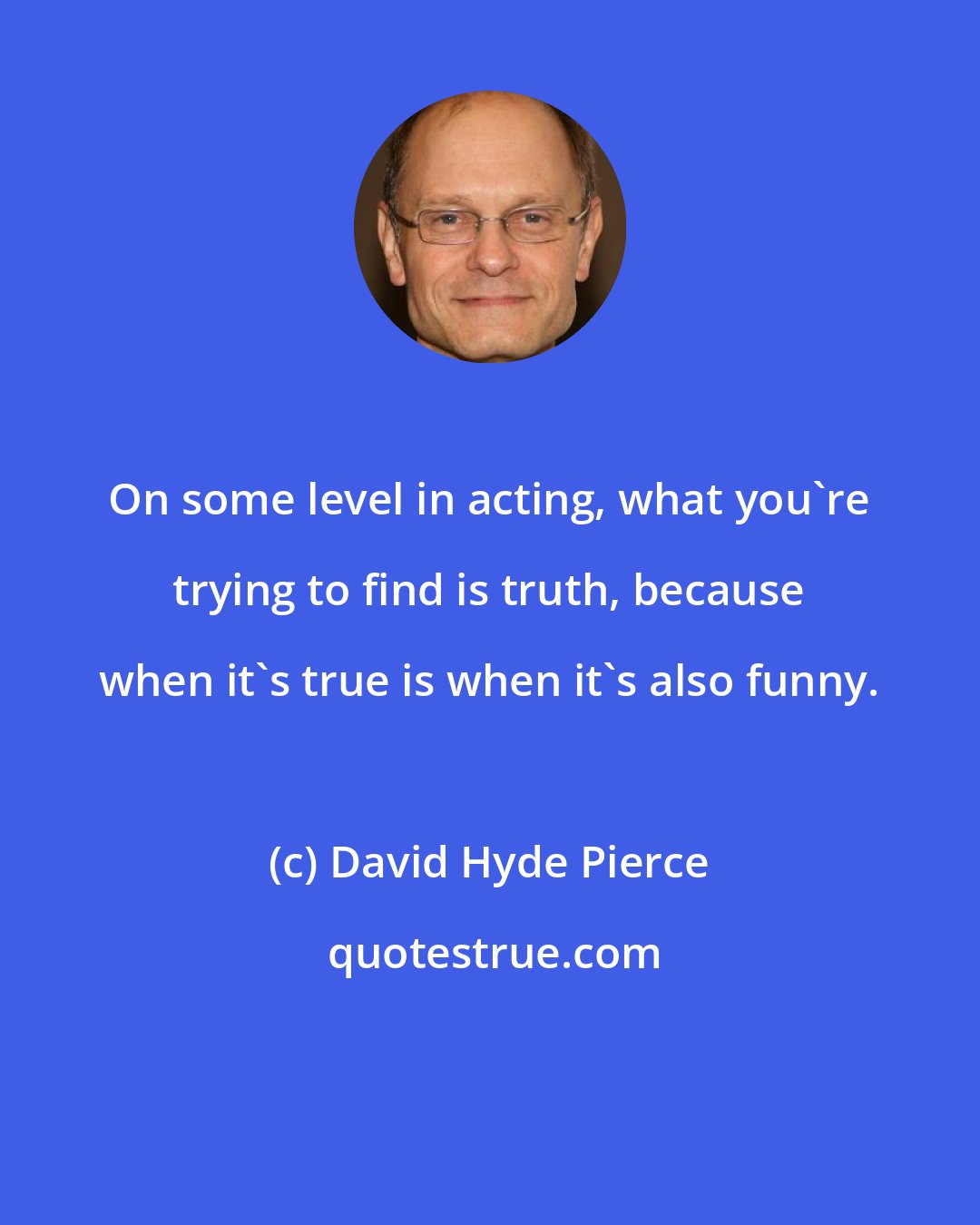 David Hyde Pierce: On some level in acting, what you're trying to find is truth, because when it's true is when it's also funny.