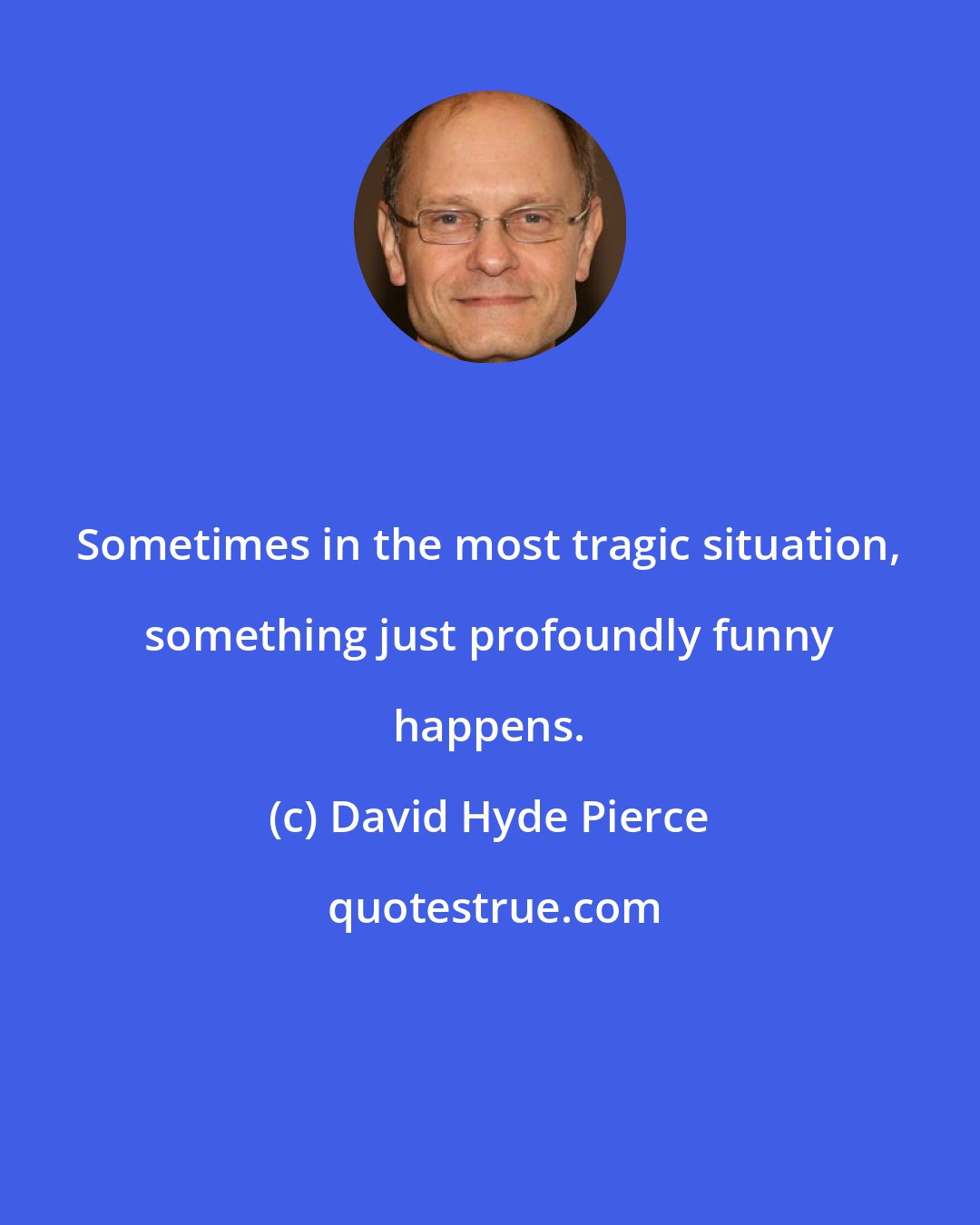 David Hyde Pierce: Sometimes in the most tragic situation, something just profoundly funny happens.