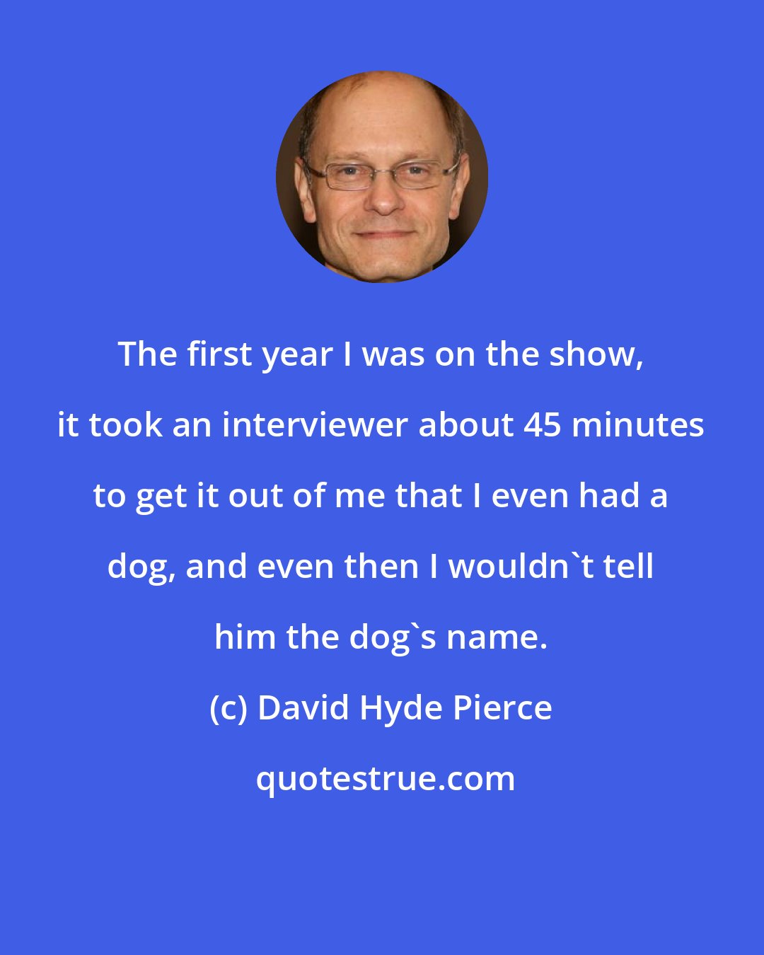 David Hyde Pierce: The first year I was on the show, it took an interviewer about 45 minutes to get it out of me that I even had a dog, and even then I wouldn't tell him the dog's name.