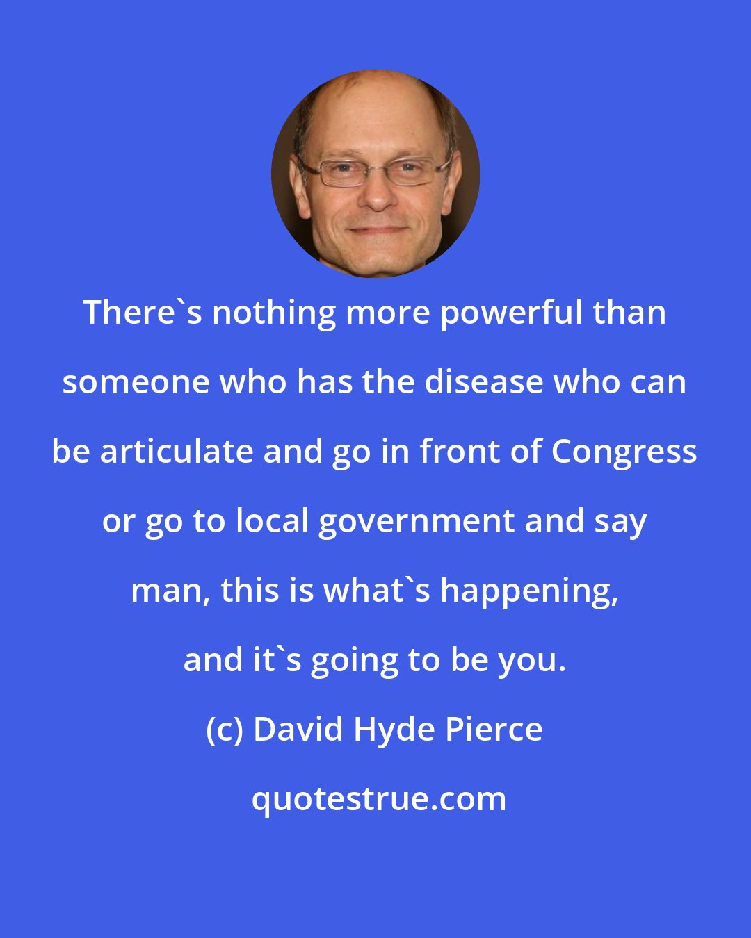 David Hyde Pierce: There's nothing more powerful than someone who has the disease who can be articulate and go in front of Congress or go to local government and say man, this is what's happening, and it's going to be you.