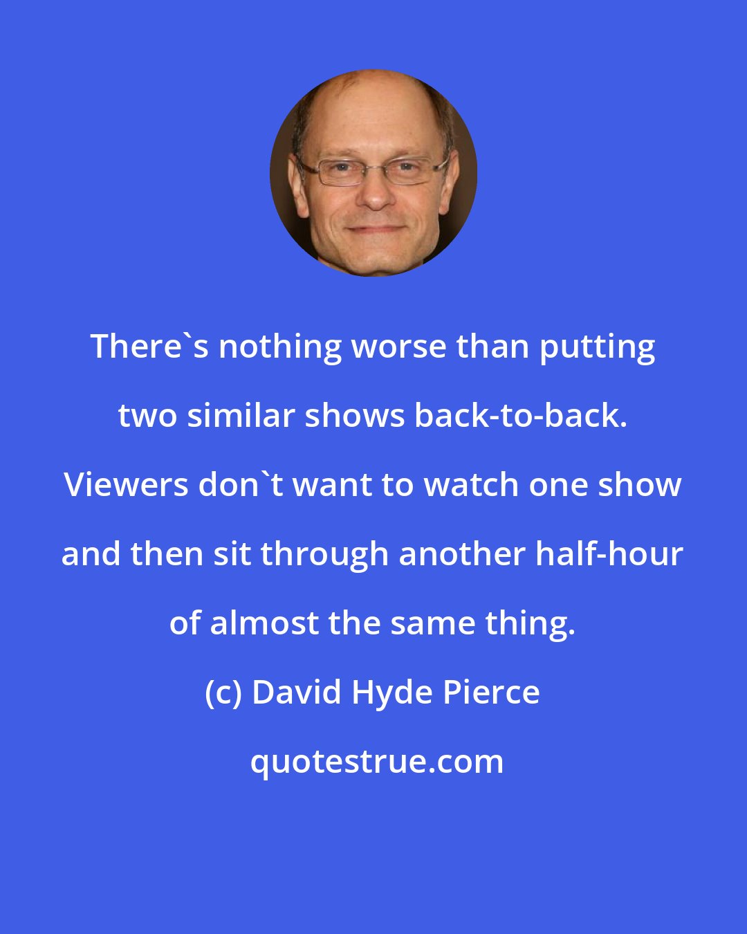 David Hyde Pierce: There's nothing worse than putting two similar shows back-to-back. Viewers don't want to watch one show and then sit through another half-hour of almost the same thing.