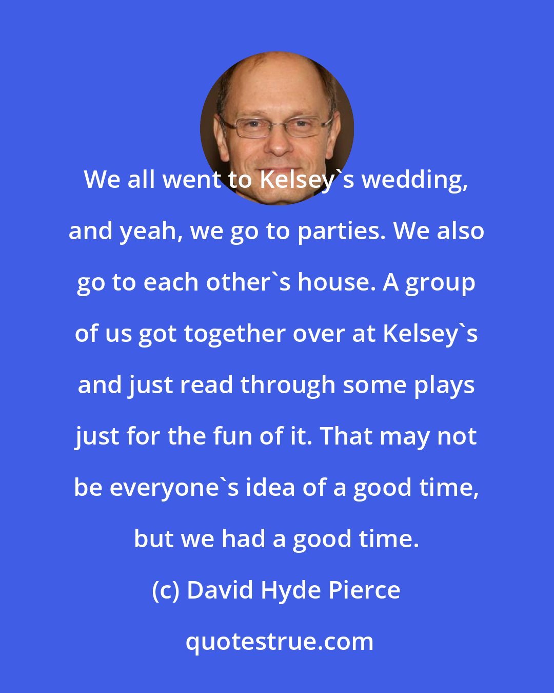 David Hyde Pierce: We all went to Kelsey's wedding, and yeah, we go to parties. We also go to each other's house. A group of us got together over at Kelsey's and just read through some plays just for the fun of it. That may not be everyone's idea of a good time, but we had a good time.