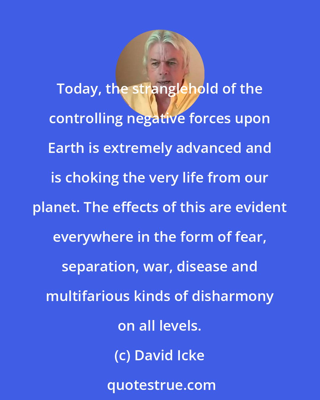 David Icke: Today, the stranglehold of the controlling negative forces upon Earth is extremely advanced and is choking the very life from our planet. The effects of this are evident everywhere in the form of fear, separation, war, disease and multifarious kinds of disharmony on all levels.