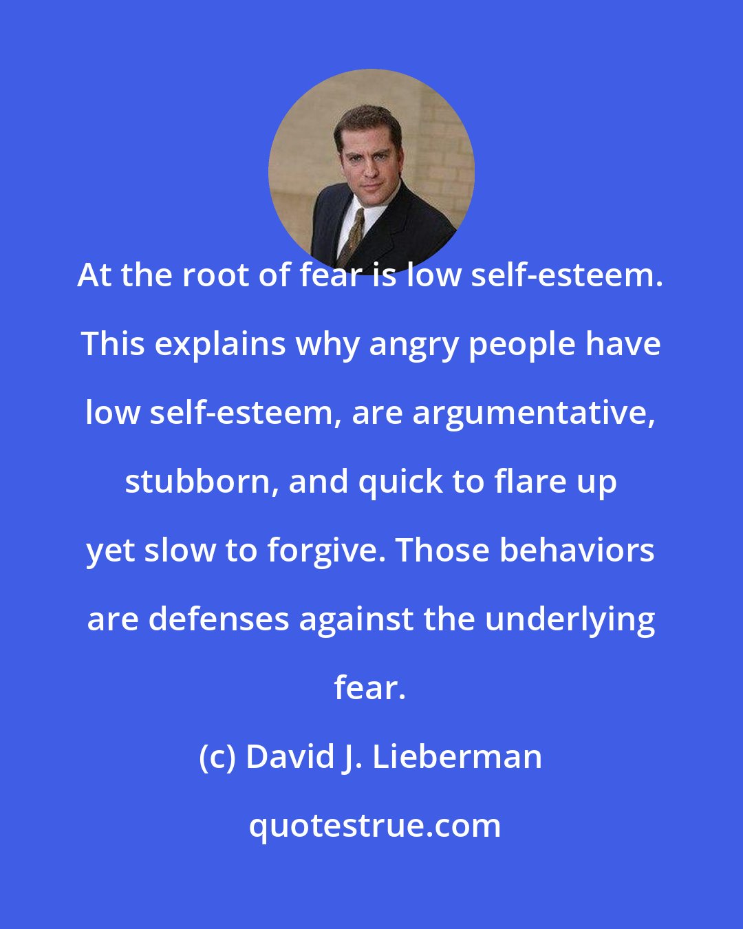 David J. Lieberman: At the root of fear is low self-esteem. This explains why angry people have low self-esteem, are argumentative, stubborn, and quick to flare up yet slow to forgive. Those behaviors are defenses against the underlying fear.