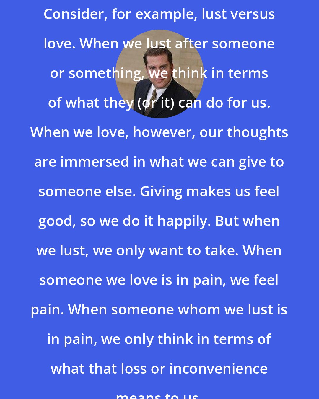 David J. Lieberman: Consider, for example, lust versus love. When we lust after someone or something, we think in terms of what they (or it) can do for us. When we love, however, our thoughts are immersed in what we can give to someone else. Giving makes us feel good, so we do it happily. But when we lust, we only want to take. When someone we love is in pain, we feel pain. When someone whom we lust is in pain, we only think in terms of what that loss or inconvenience means to us.