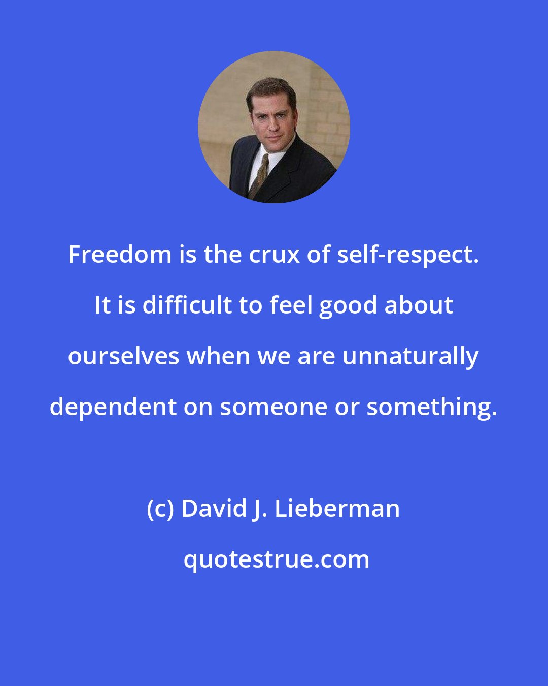 David J. Lieberman: Freedom is the crux of self-respect. It is difficult to feel good about ourselves when we are unnaturally dependent on someone or something.