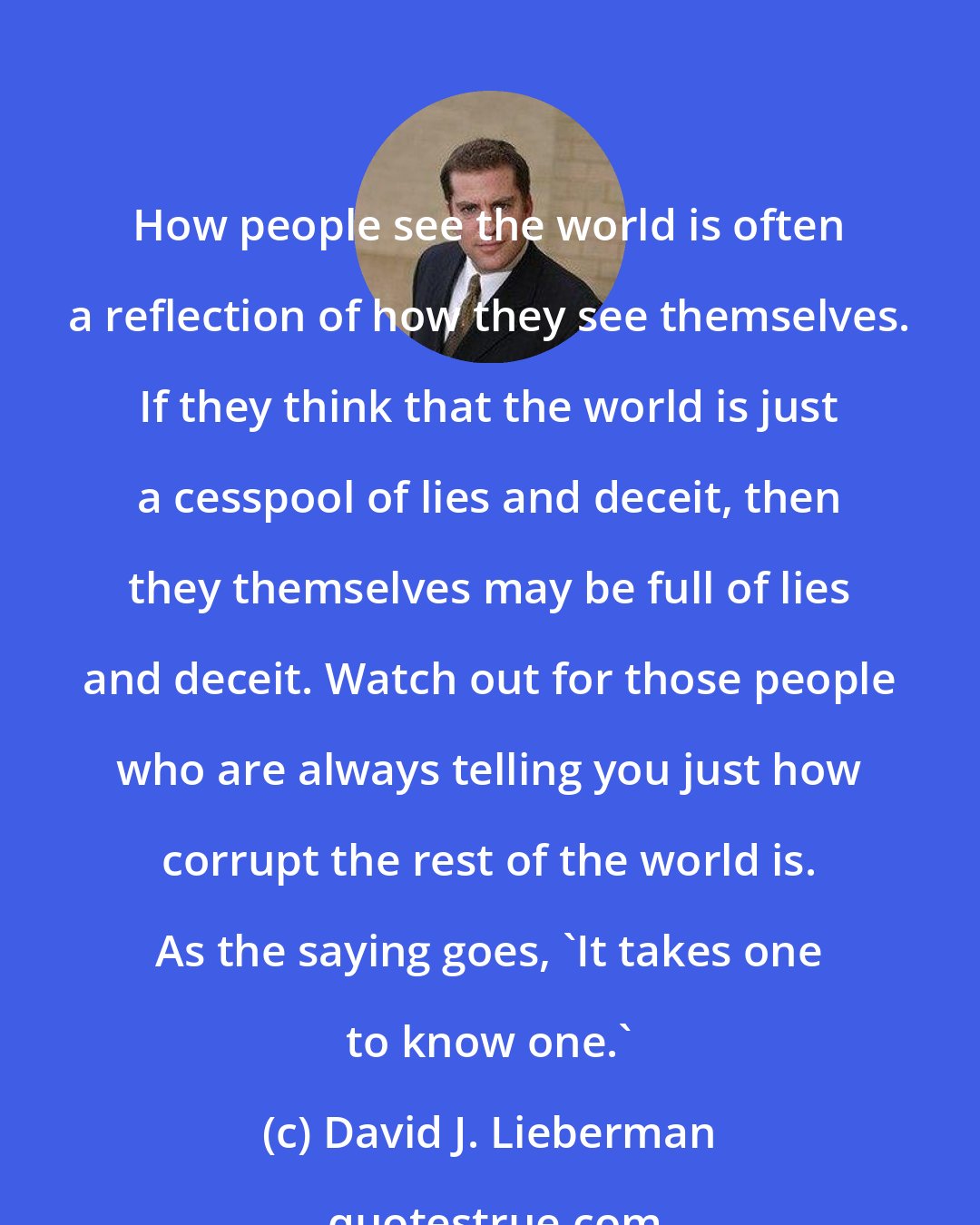 David J. Lieberman: How people see the world is often a reflection of how they see themselves. If they think that the world is just a cesspool of lies and deceit, then they themselves may be full of lies and deceit. Watch out for those people who are always telling you just how corrupt the rest of the world is. As the saying goes, 'It takes one to know one.'