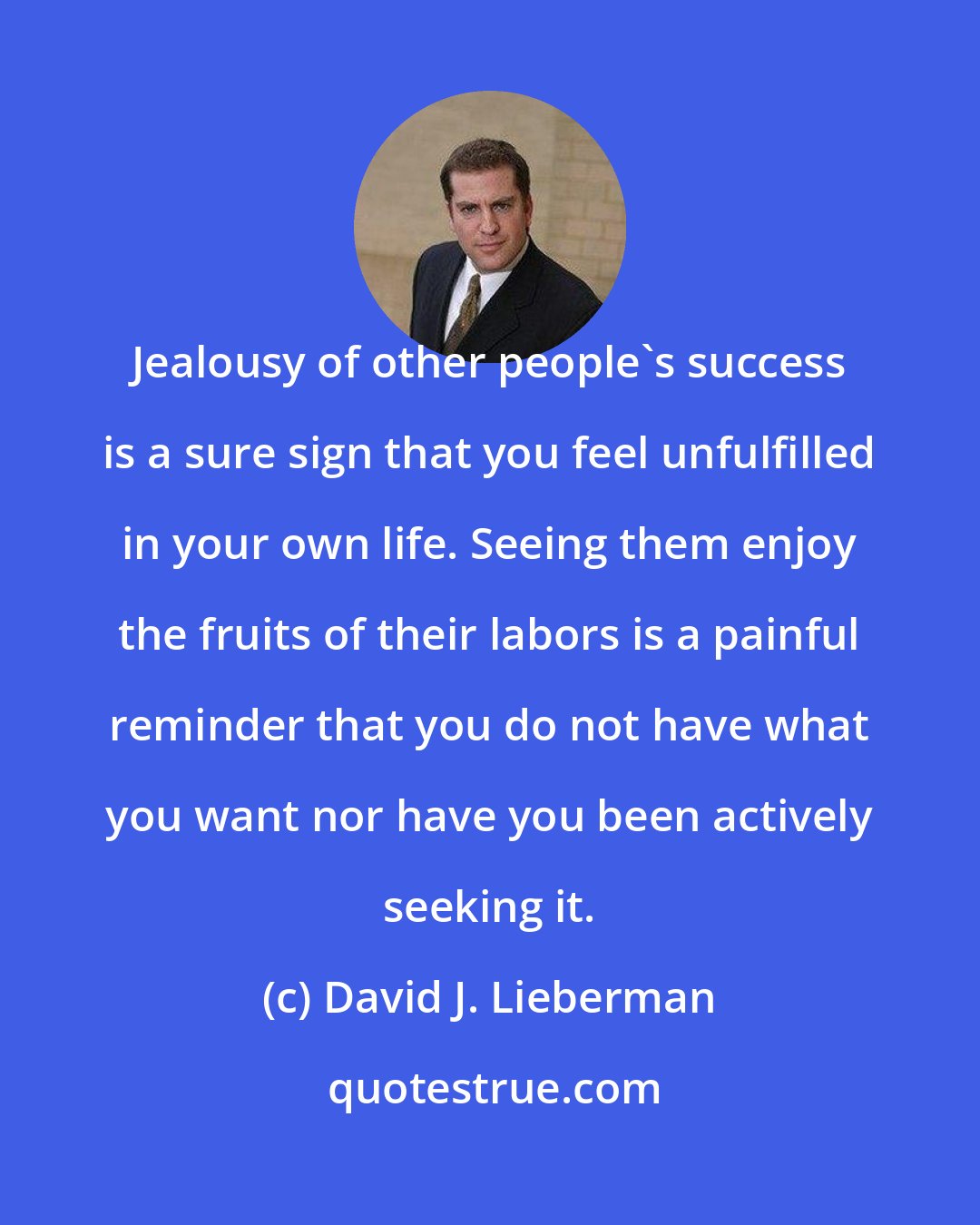 David J. Lieberman: Jealousy of other people's success is a sure sign that you feel unfulfilled in your own life. Seeing them enjoy the fruits of their labors is a painful reminder that you do not have what you want nor have you been actively seeking it.