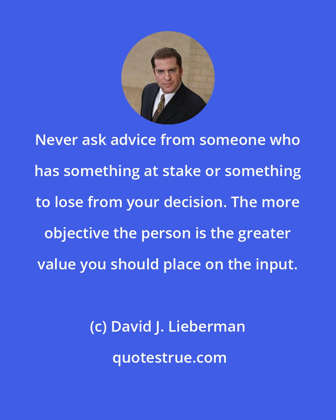 David J. Lieberman: Never ask advice from someone who has something at stake or something to lose from your decision. The more objective the person is the greater value you should place on the input.