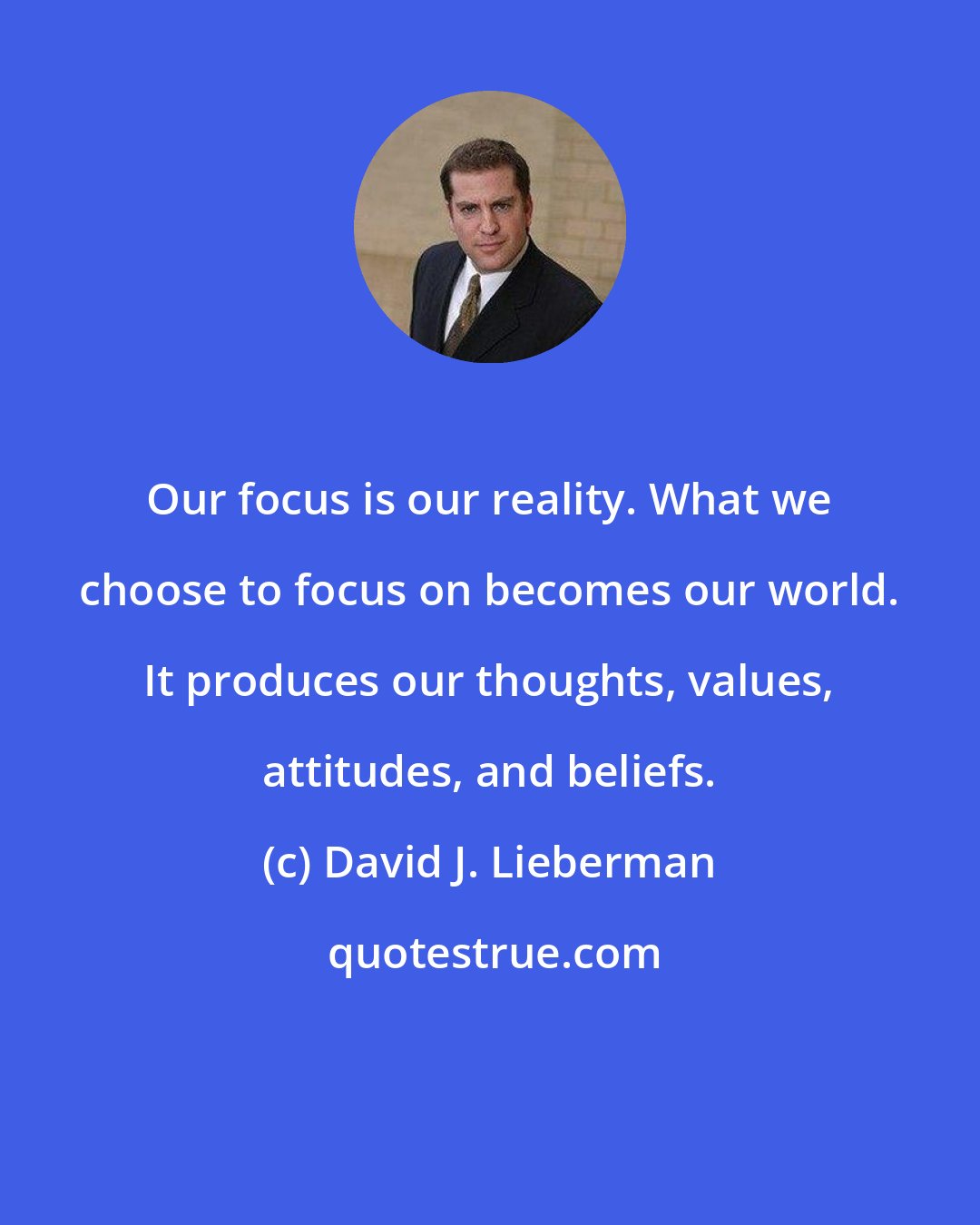 David J. Lieberman: Our focus is our reality. What we choose to focus on becomes our world. It produces our thoughts, values, attitudes, and beliefs.