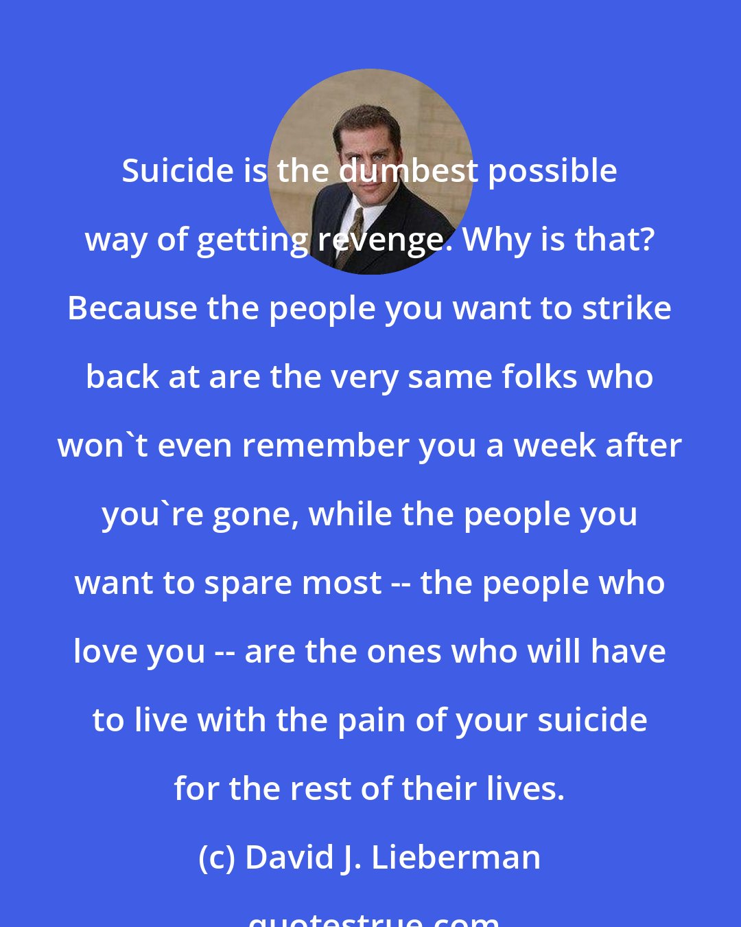 David J. Lieberman: Suicide is the dumbest possible way of getting revenge. Why is that? Because the people you want to strike back at are the very same folks who won't even remember you a week after you're gone, while the people you want to spare most -- the people who love you -- are the ones who will have to live with the pain of your suicide for the rest of their lives.