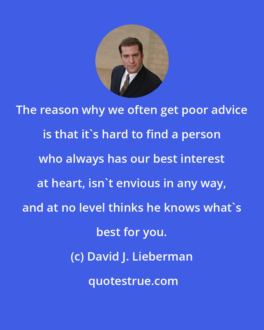 David J. Lieberman: The reason why we often get poor advice is that it's hard to find a person who always has our best interest at heart, isn't envious in any way, and at no level thinks he knows what's best for you.