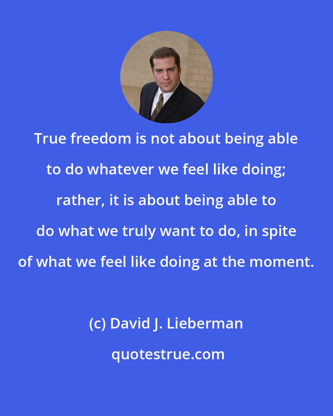 David J. Lieberman: True freedom is not about being able to do whatever we feel like doing; rather, it is about being able to do what we truly want to do, in spite of what we feel like doing at the moment.