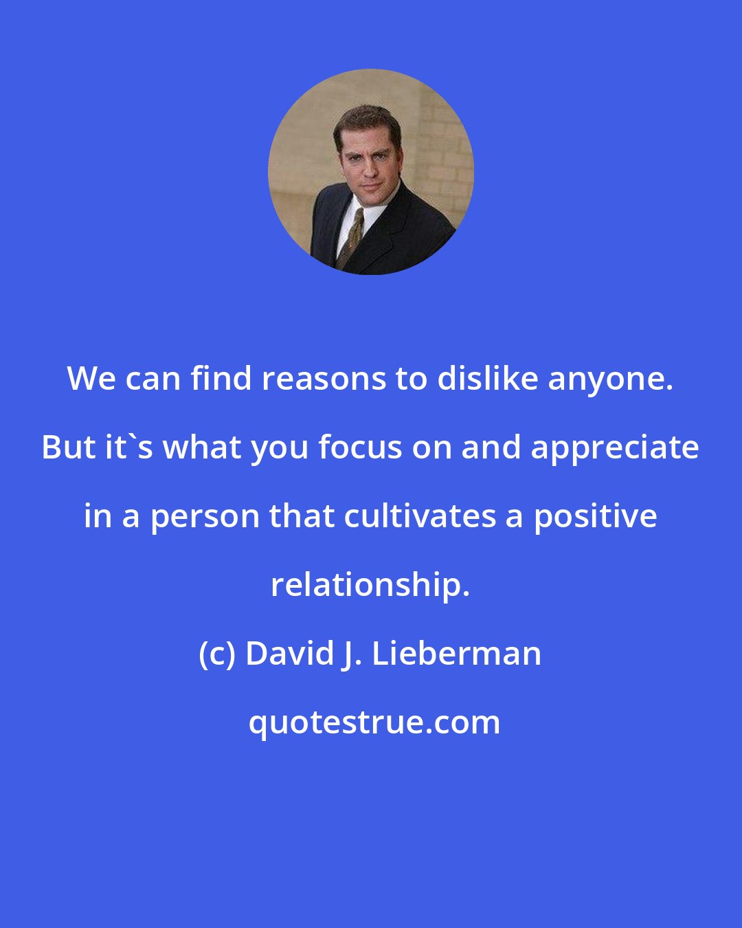 David J. Lieberman: We can find reasons to dislike anyone. But it's what you focus on and appreciate in a person that cultivates a positive relationship.