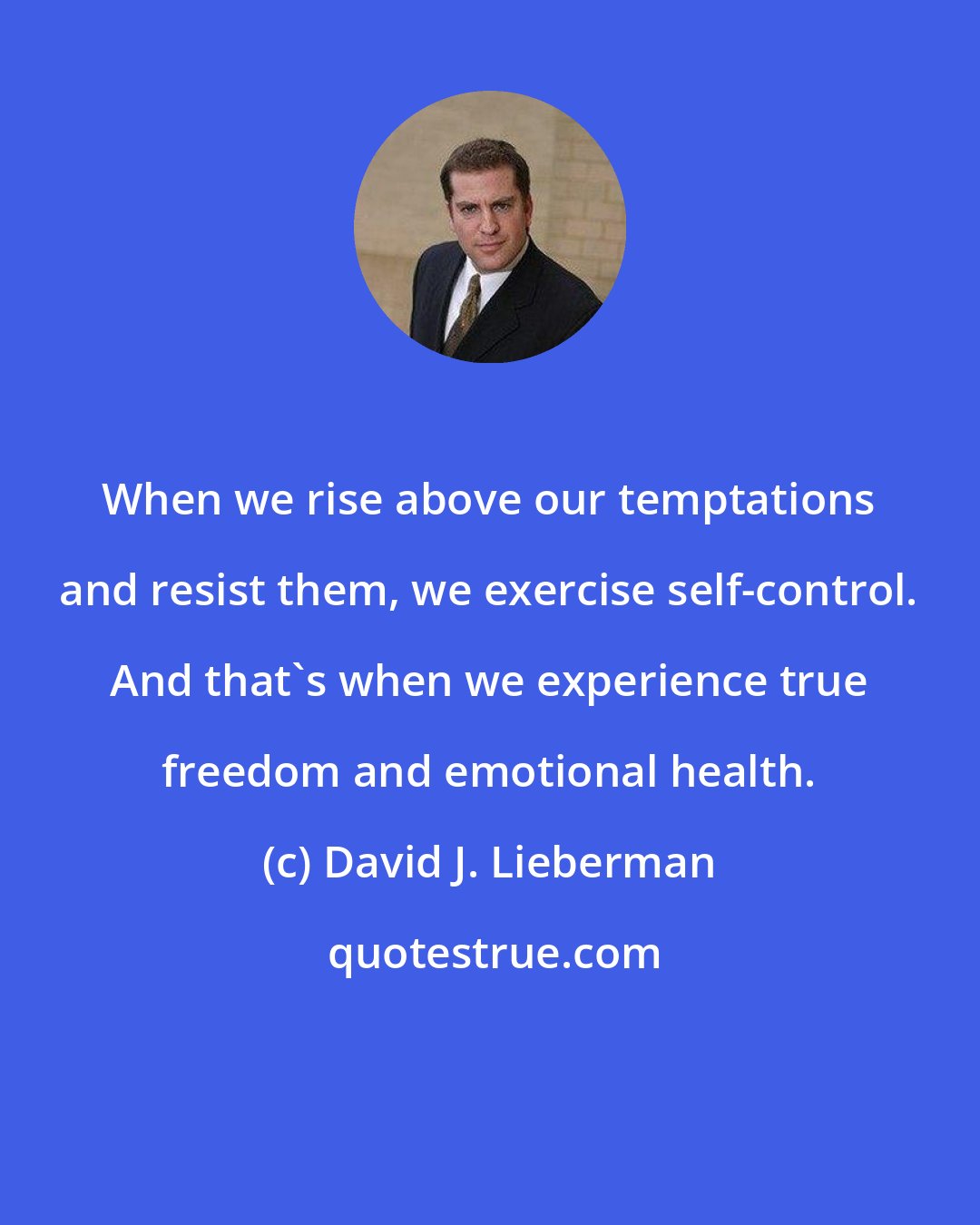 David J. Lieberman: When we rise above our temptations and resist them, we exercise self-control. And that's when we experience true freedom and emotional health.