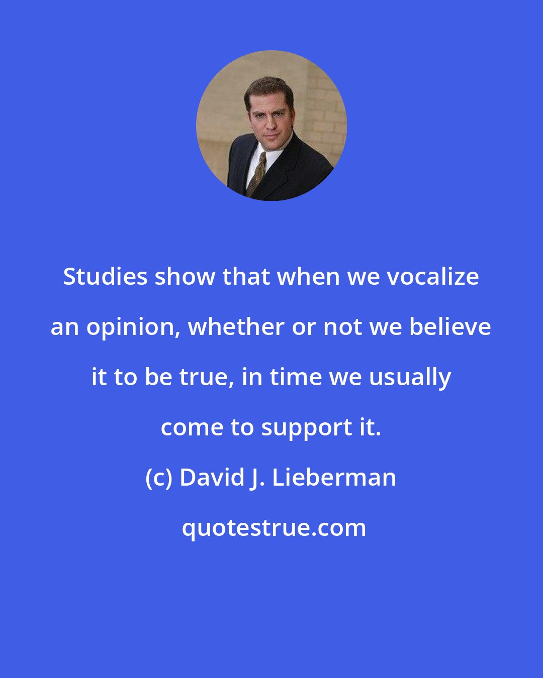 David J. Lieberman: Studies show that when we vocalize an opinion, whether or not we believe it to be true, in time we usually come to support it.