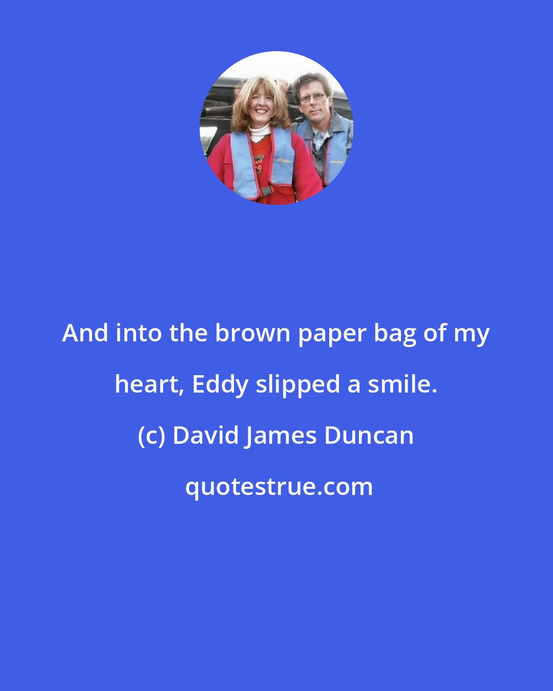 David James Duncan: And into the brown paper bag of my heart, Eddy slipped a smile.