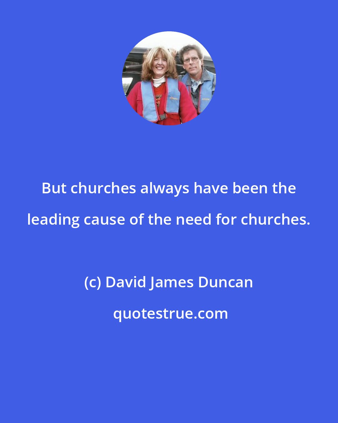 David James Duncan: But churches always have been the leading cause of the need for churches.