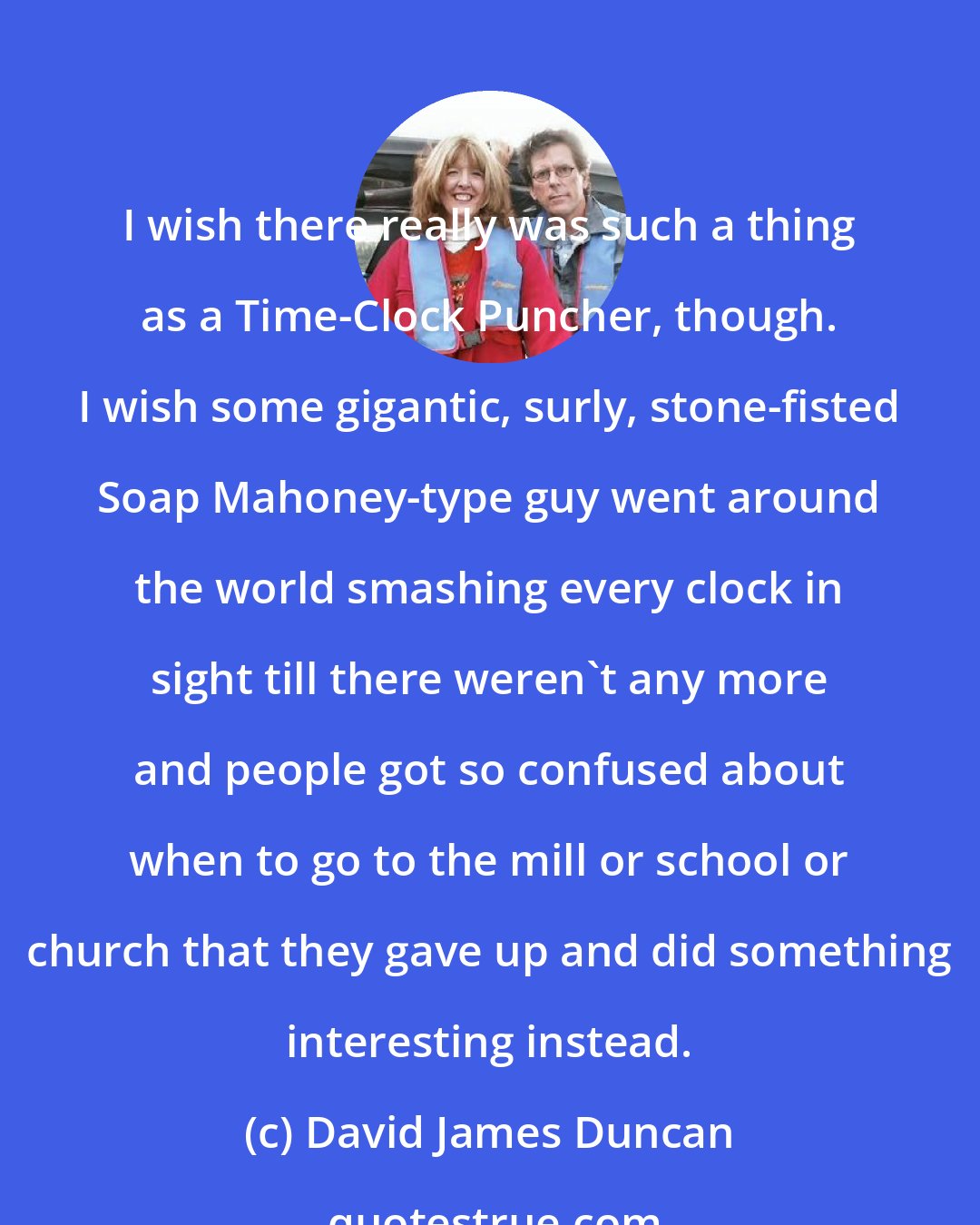 David James Duncan: I wish there really was such a thing as a Time-Clock Puncher, though. I wish some gigantic, surly, stone-fisted Soap Mahoney-type guy went around the world smashing every clock in sight till there weren't any more and people got so confused about when to go to the mill or school or church that they gave up and did something interesting instead.