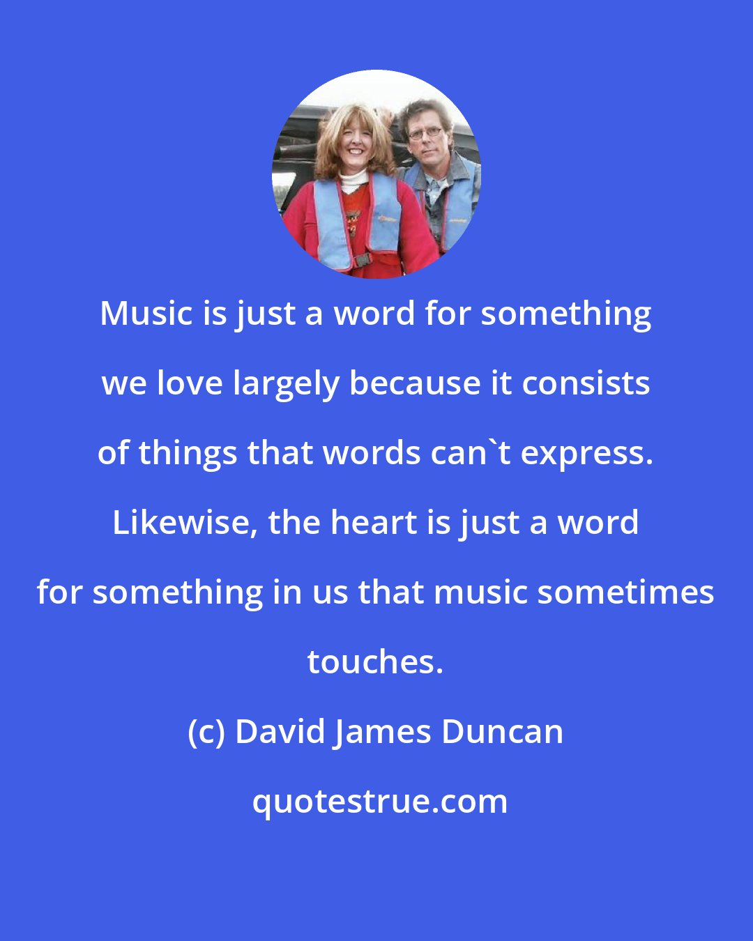 David James Duncan: Music is just a word for something we love largely because it consists of things that words can't express. Likewise, the heart is just a word for something in us that music sometimes touches.