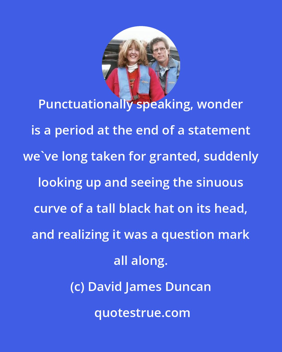 David James Duncan: Punctuationally speaking, wonder is a period at the end of a statement we've long taken for granted, suddenly looking up and seeing the sinuous curve of a tall black hat on its head, and realizing it was a question mark all along.