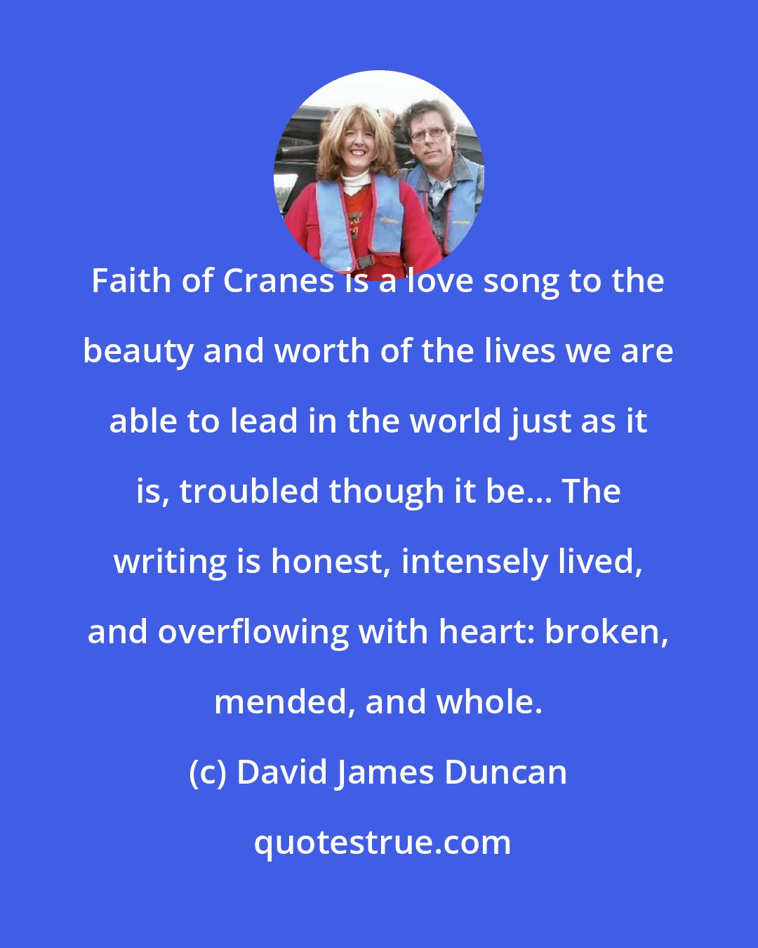 David James Duncan: Faith of Cranes is a love song to the beauty and worth of the lives we are able to lead in the world just as it is, troubled though it be... The writing is honest, intensely lived, and overflowing with heart: broken, mended, and whole.