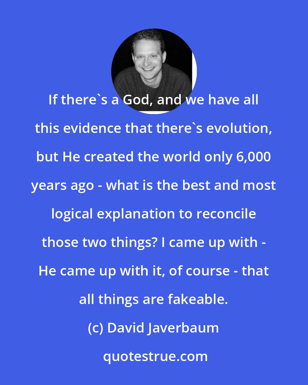 David Javerbaum: If there's a God, and we have all this evidence that there's evolution, but He created the world only 6,000 years ago - what is the best and most logical explanation to reconcile those two things? I came up with - He came up with it, of course - that all things are fakeable.