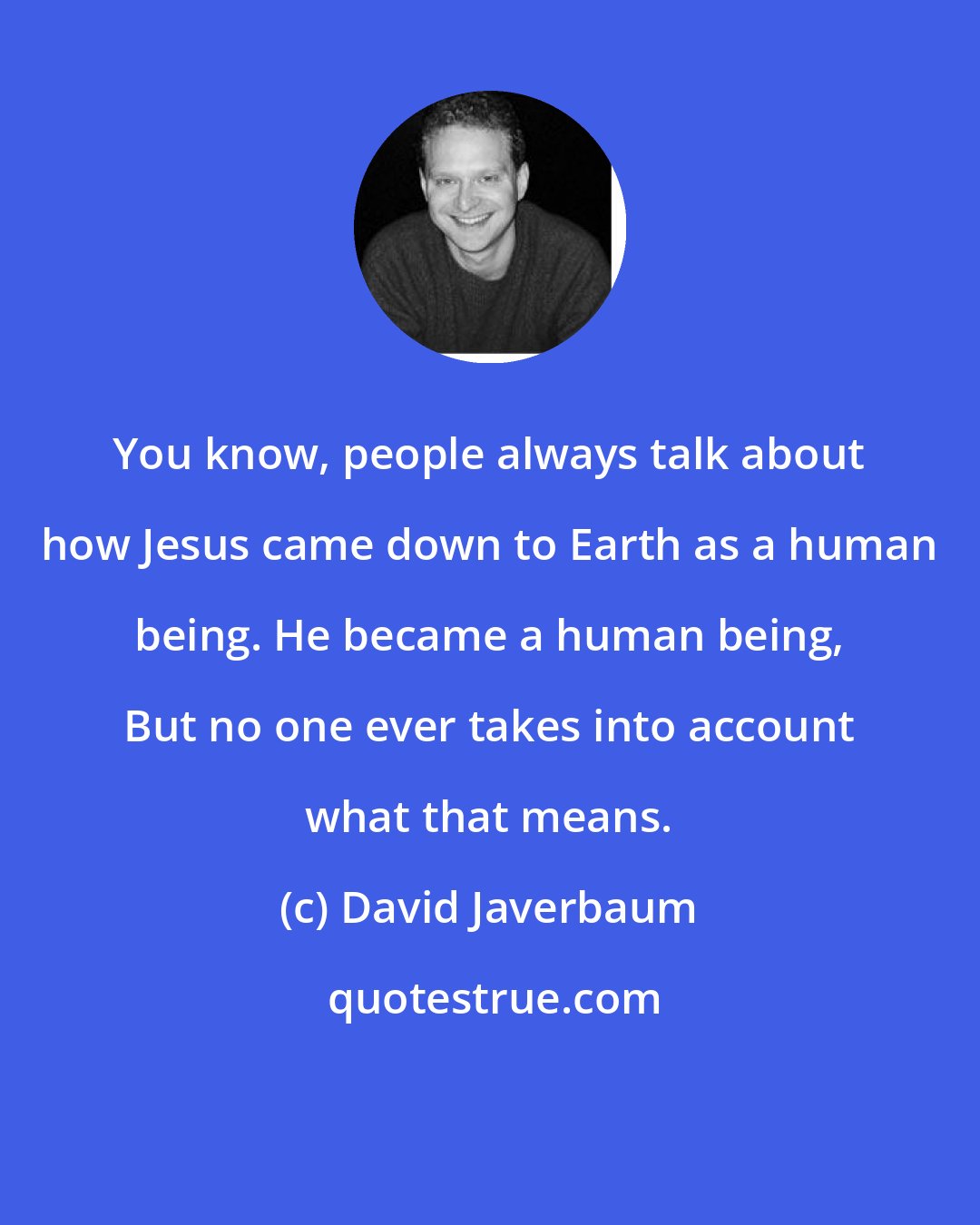 David Javerbaum: You know, people always talk about how Jesus came down to Earth as a human being. He became a human being, But no one ever takes into account what that means.