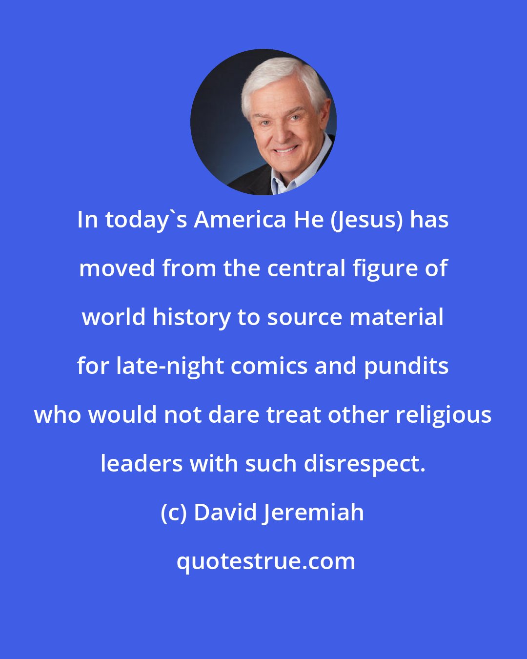 David Jeremiah: In today's America He (Jesus) has moved from the central figure of world history to source material for late-night comics and pundits who would not dare treat other religious leaders with such disrespect.