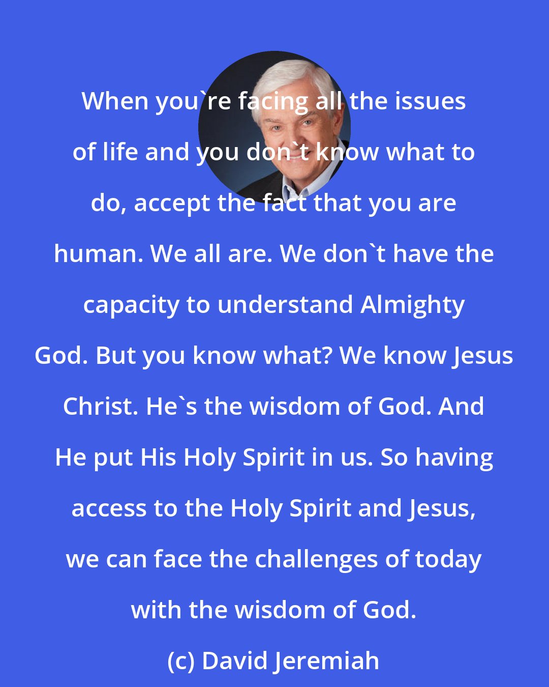 David Jeremiah: When you're facing all the issues of life and you don't know what to do, accept the fact that you are human. We all are. We don't have the capacity to understand Almighty God. But you know what? We know Jesus Christ. He's the wisdom of God. And He put His Holy Spirit in us. So having access to the Holy Spirit and Jesus, we can face the challenges of today with the wisdom of God.