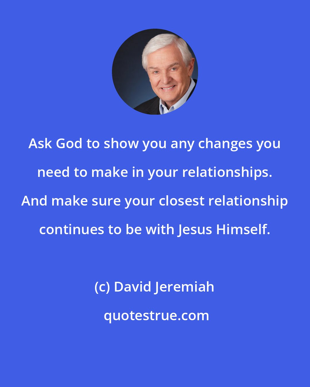 David Jeremiah: Ask God to show you any changes you need to make in your relationships. And make sure your closest relationship continues to be with Jesus Himself.