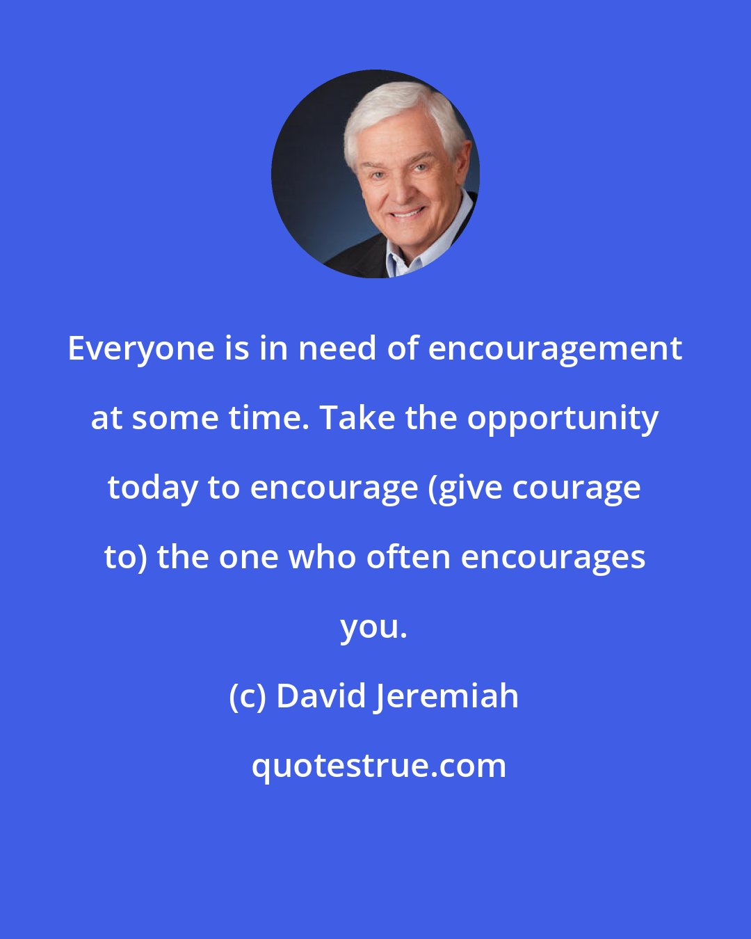 David Jeremiah: Everyone is in need of encouragement at some time. Take the opportunity today to encourage (give courage to) the one who often encourages you.
