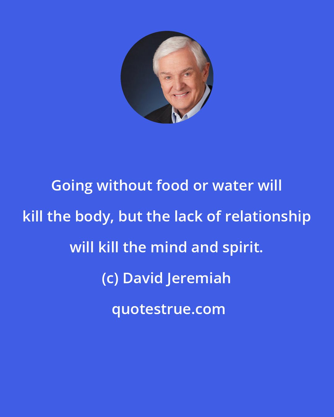 David Jeremiah: Going without food or water will kill the body, but the lack of relationship will kill the mind and spirit.