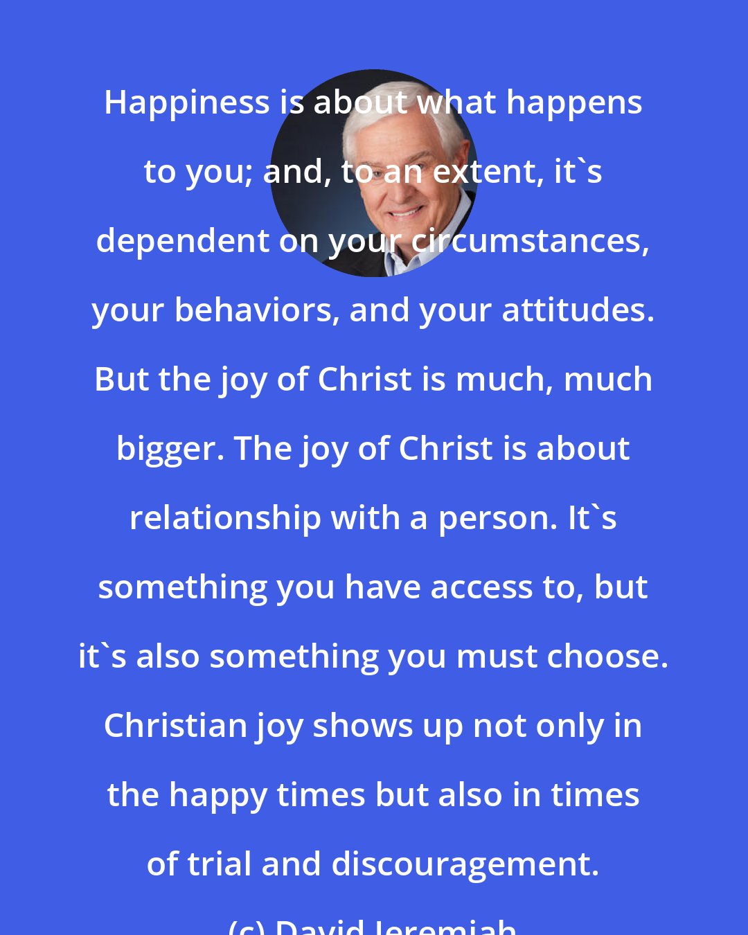 David Jeremiah: Happiness is about what happens to you; and, to an extent, it's dependent on your circumstances, your behaviors, and your attitudes. But the joy of Christ is much, much bigger. The joy of Christ is about relationship with a person. It's something you have access to, but it's also something you must choose. Christian joy shows up not only in the happy times but also in times of trial and discouragement.