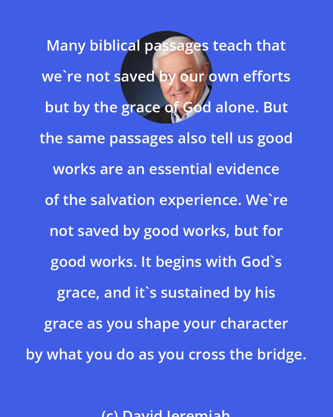 David Jeremiah: Many biblical passages teach that we're not saved by our own efforts but by the grace of God alone. But the same passages also tell us good works are an essential evidence of the salvation experience. We're not saved by good works, but for good works. It begins with God's grace, and it's sustained by his grace as you shape your character by what you do as you cross the bridge.