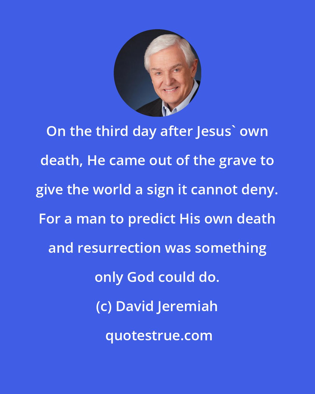 David Jeremiah: On the third day after Jesus' own death, He came out of the grave to give the world a sign it cannot deny. For a man to predict His own death and resurrection was something only God could do.
